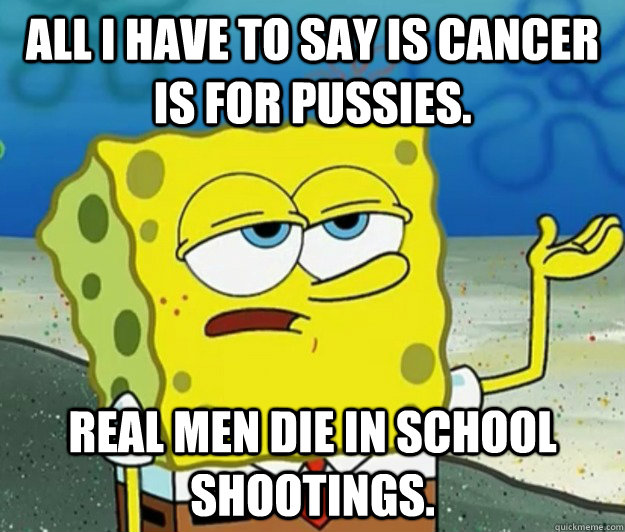 All I have to say is cancer is for pussies. Real men die in school shootings.  Tough Spongebob