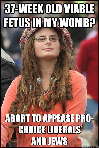 37-week old viable fetus in my womb? abort to appease pro-choice liberals 
and jews  College Liberal