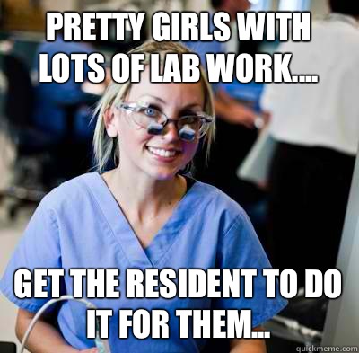 Pretty girls with lots of lab work.... Get the resident to do it for them...  overworked dental student