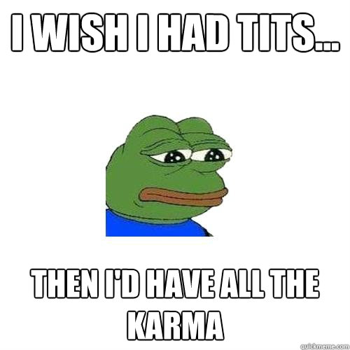 I wish i had tits... then i'd have all the karma  Sad Frog