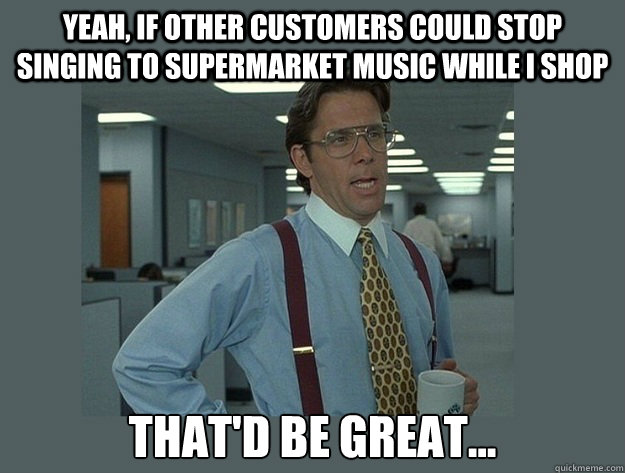 yeah, if other customers could stop singing to supermarket music while I shop That'd be great...  Office Space Lumbergh