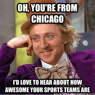 Oh, you're from Chicago I'd love to hear about how awesome your sports teams are  Condescending Wonka