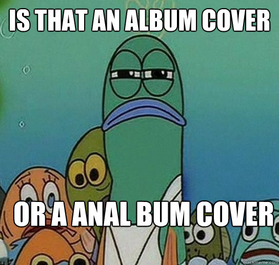 Is that an album cover  Or a anal bum cover  Serious fish SpongeBob