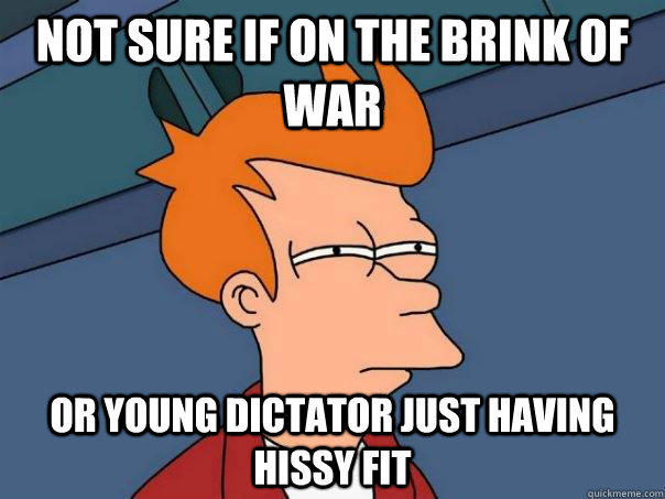 Not sure if on the brink of war Or young dictator just having hissy fit  