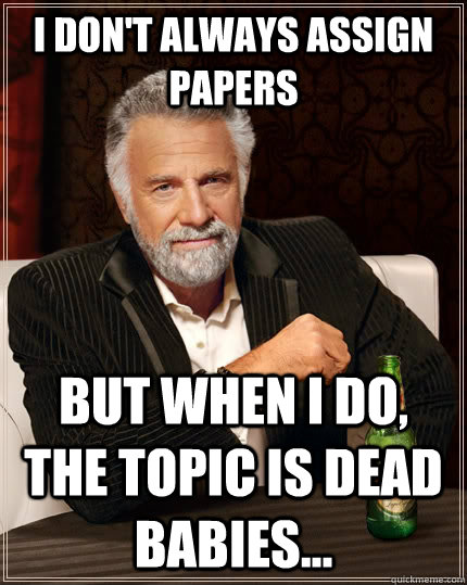 I don't always assign papers but when I do, the topic is dead babies...  The Most Interesting Man In The World