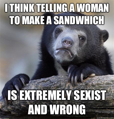 I think telling a woman to make a sandwhich  Is extremely sexist and wrong   Confession Bear