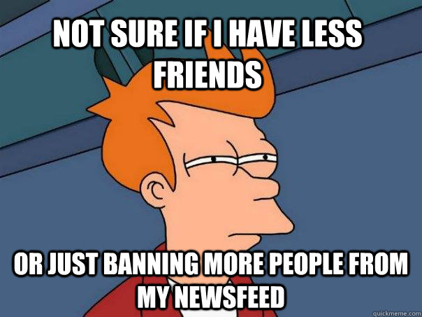 Not sure if I have less friends or just banning more people from my newsfeed  Futurama Fry