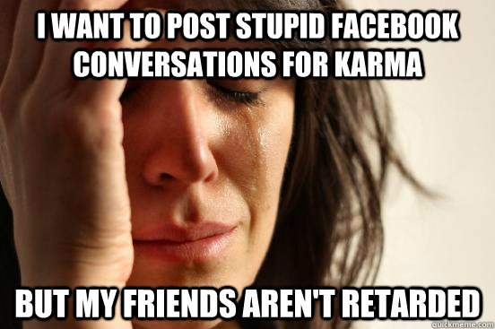 I want to post stupid facebook conversations for karma but my friends aren't retarded  First World Problems