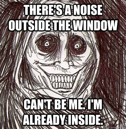 There's a noise outside the window Can't be me. I'm already inside.  Horrifying Houseguest