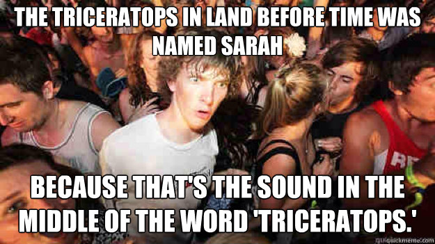 The triceratops in Land before Time was named Sarah because that's the sound in the middle of the word 'triceratops.'  - The triceratops in Land before Time was named Sarah because that's the sound in the middle of the word 'triceratops.'   Sudden Clarity Clarence