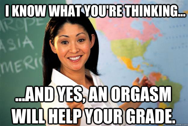 I know what you're thinking... ...and yes, an orgasm will help your grade. - I know what you're thinking... ...and yes, an orgasm will help your grade.  Unhelpful High School Teacher