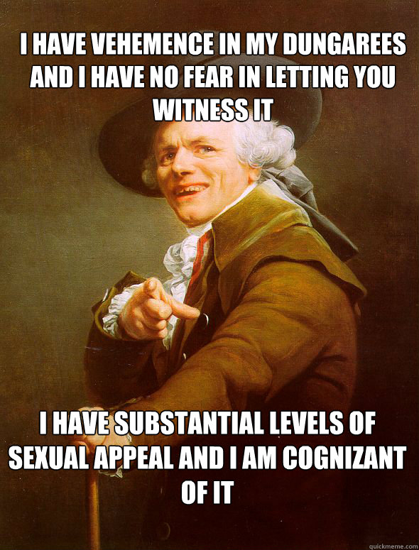 I have vehemence in my dungarees and I have no fear in letting you witness it I have substantial levels of sexual appeal and I am cognizant of it  - I have vehemence in my dungarees and I have no fear in letting you witness it I have substantial levels of sexual appeal and I am cognizant of it   Joseph Ducreux