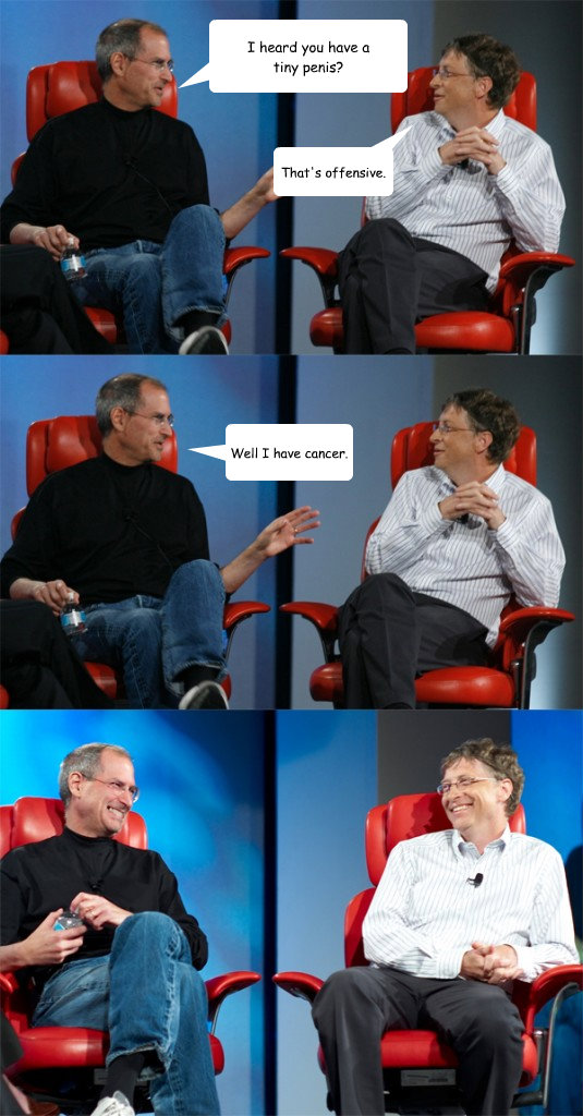 I heard you have a           tiny penis? That's offensive. Well I have cancer.  Steve Jobs vs Bill Gates