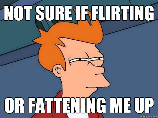 not sure if flirting or fattening me up  Futurama Fry