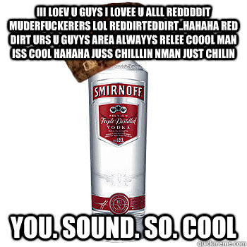 iii loev u guys i lovee u alll reddddit muderfuckerers lol reddirteddirt..hahaha red dirt urs u guyys area alwayys relee coool man iss cool hahaha juss chilllin nman just chilin  you. sound. so. cool  Scumbag Alcohol