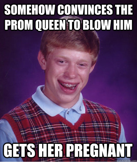 Somehow convinces the Prom Queen to blow him Gets her pregnant - Somehow convinces the Prom Queen to blow him Gets her pregnant  Bad Luck Brian