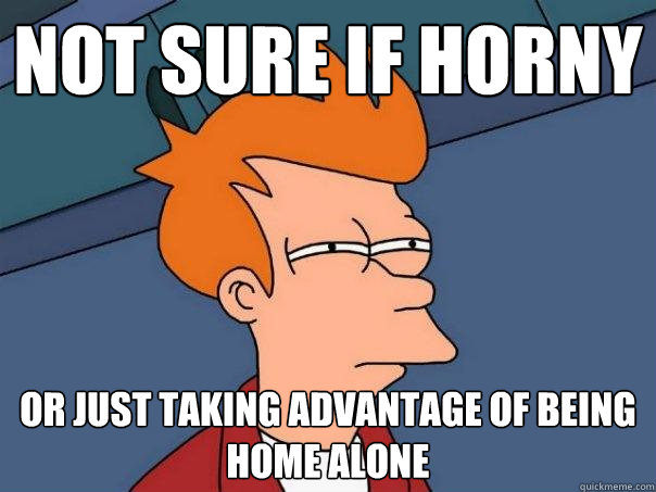 NOT SURE IF horny OR JUST taking advantage of being home alone - NOT SURE IF horny OR JUST taking advantage of being home alone  Futurama Fry