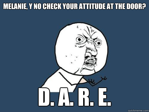 MELANIE, Y NO CHECK YOUR ATTITUDE AT THE DOOR? D. A. R. E.  Y U No