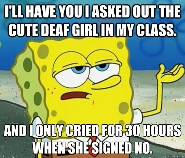 I'll have you I asked out the cute deaf girl in my class. and I only cried for 30 hours when she signed no.  Tough Spongebob