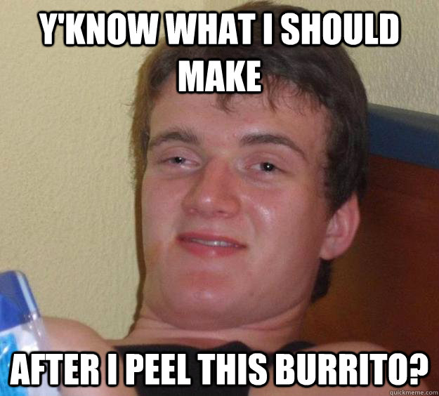 Y'know what I should make  after I peel this burrito? - Y'know what I should make  after I peel this burrito?  10 Guy