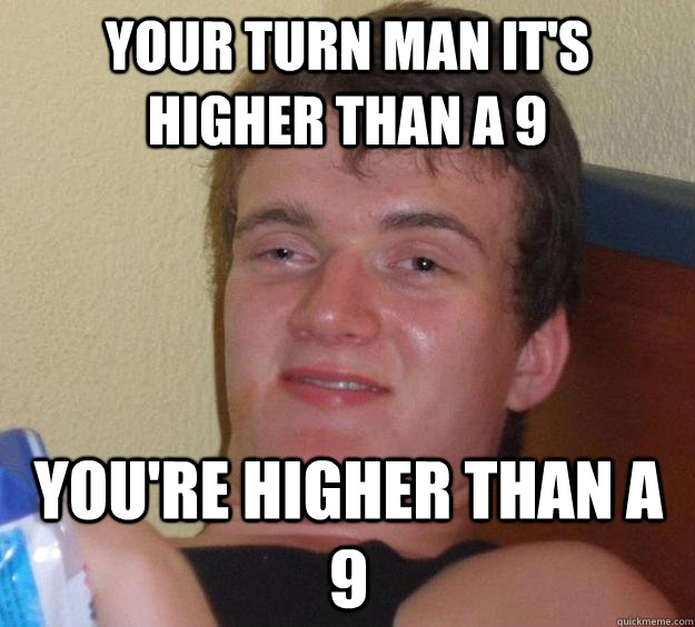 Your turn man it's higher than a 9 You're higher than a 9  10 Guy