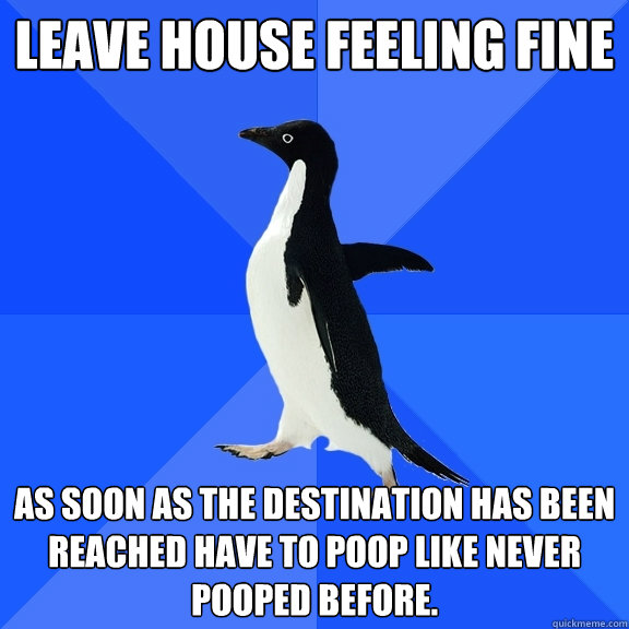 Leave house feeling fine As soon as the destination has been reached have to poop like never pooped before. - Leave house feeling fine As soon as the destination has been reached have to poop like never pooped before.  Misc