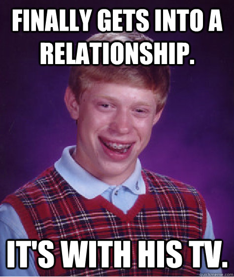 Finally gets into a relationship. It's with his TV.  Bad Luck Brian