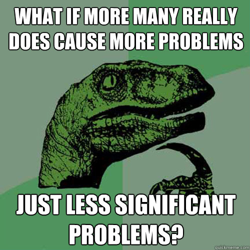 what if more many really does cause more problems just less significant problems?  Philosoraptor