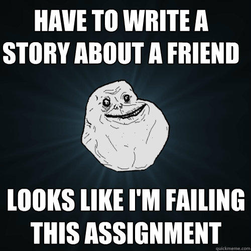 Have to write a story about a friend Looks like I'm failing this assignment  Forever Alone