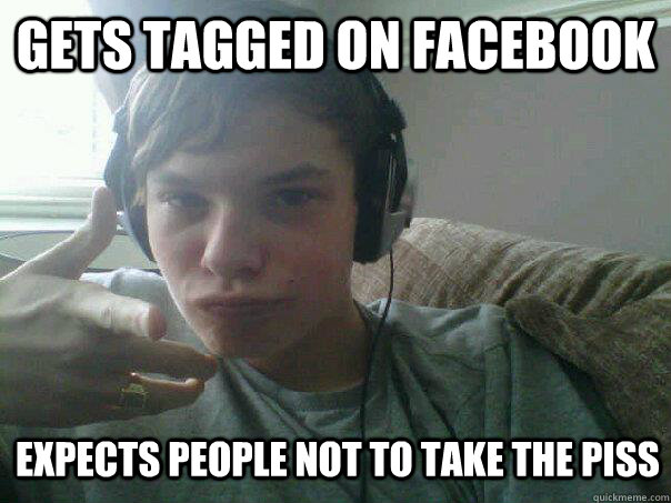 GETS TAGGED ON FACEBOOK EXPECTS PEOPLE NOT TO TAKE THE PISS  