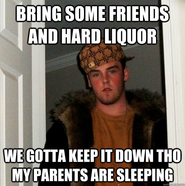 Bring some friends and hard liquor We gotta keep it down tho my parents are sleeping  Scumbag Steve