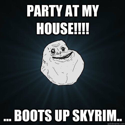 Party at my house!!!! ... boots up skyrim..  Forever Alone