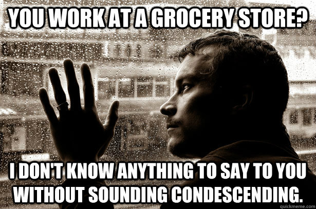 You work at a grocery store? I don't know anything to say to you without sounding condescending.  Over-Educated Problems