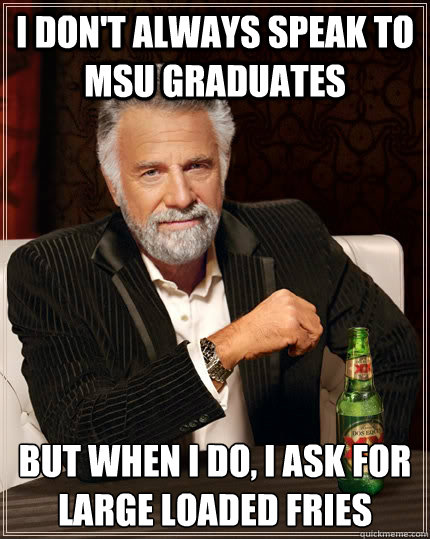 I don't always speak to MSU graduates but when I do, I ask for large loaded fries  The Most Interesting Man In The World