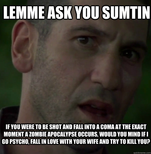 Lemme Ask You Sumtin If you were to be shot and fall into a coma at the exact moment a zombie apocalypse occurs, would you mind if I go psycho, fall in love with your wife and try to kill you? - Lemme Ask You Sumtin If you were to be shot and fall into a coma at the exact moment a zombie apocalypse occurs, would you mind if I go psycho, fall in love with your wife and try to kill you?  Shane Crazy Eyes