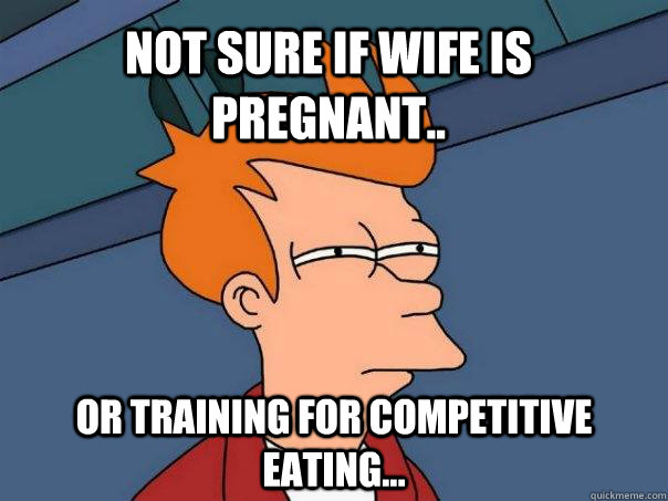 Not sure if wife is pregnant.. Or training for competitive eating...  Futurama Fry