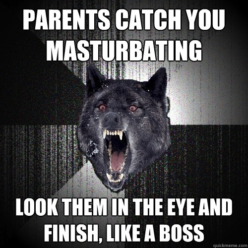 parents catch you 
masturbating look them in the eye and 
finish, like a boss  Insanity Wolf