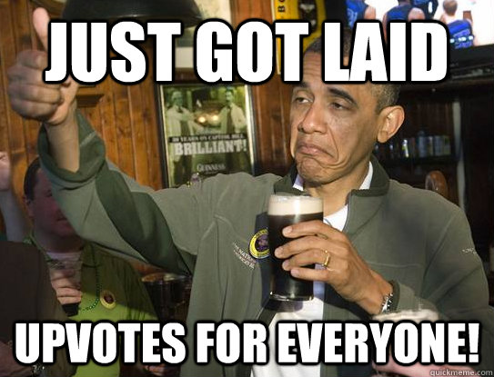 just got laid Upvotes for everyone!  Upvoting Obama