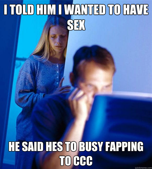 i told him i wanted to have sex he said hes to busy fapping to CCC   Redditors Wife