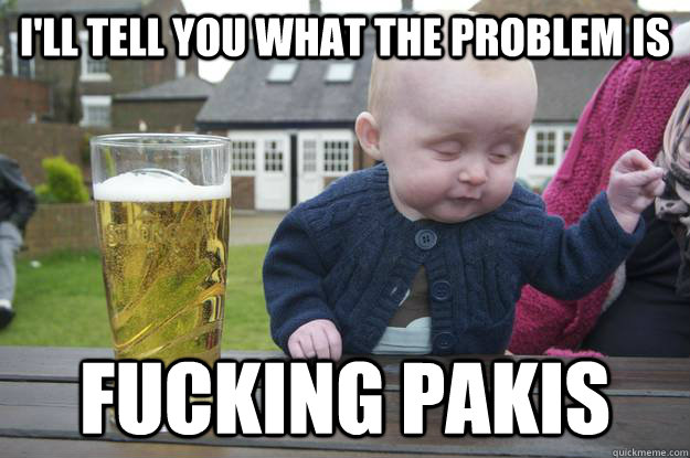 I'll tell you what the problem is fucking pakis    drunk baby