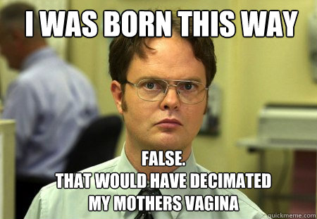 I was born this way FALSE.  
that would have decimated my mothers vagina  