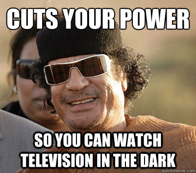 Cuts your power
 So you can watch television in the dark  Scumbag Gaddafi