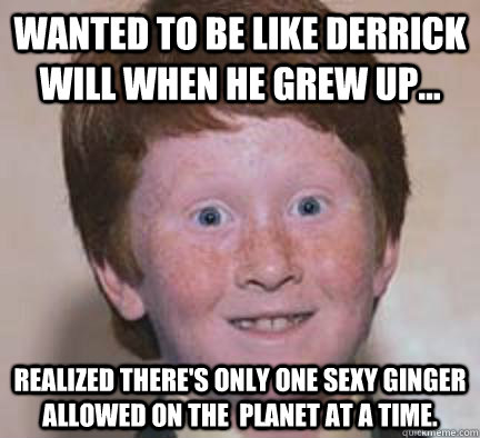 Wanted to be like Derrick Will when he grew up... Realized there's only one sexy ginger allowed on the  planet at a time.  Over Confident Ginger