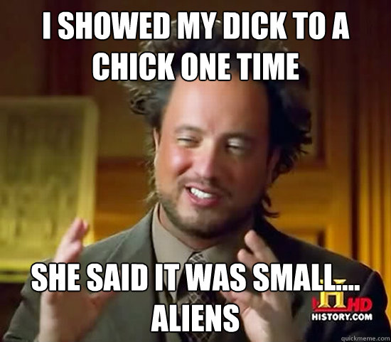 i showed my dick to a chick one time she said it was small.... aliens  Ancient Aliens