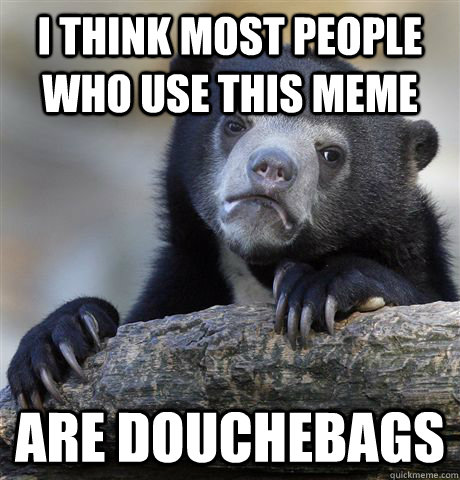 i think most people who use this meme are douchebags  Confession Bear