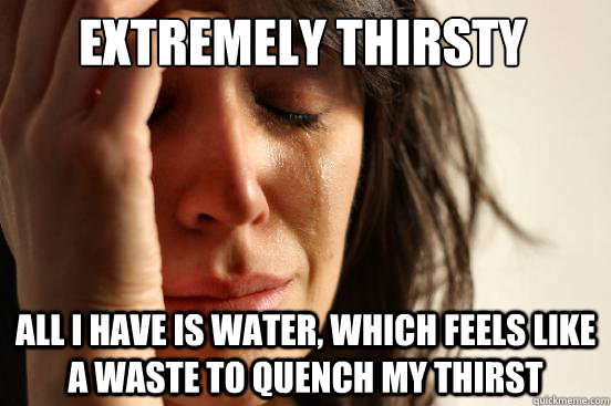 Extremely thirsty All I have is water, which feels like a waste to quench my thirst - Extremely thirsty All I have is water, which feels like a waste to quench my thirst  First World Problems