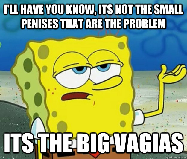 I'll have you know, its not the small penises that are the problem its the big vagias  Tough Spongebob