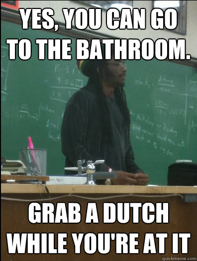 YES, YOU CAN GO TO THE BATHROOM. GRAB A DUTCH WHILE YOU'RE AT IT  Rasta Science Teacher