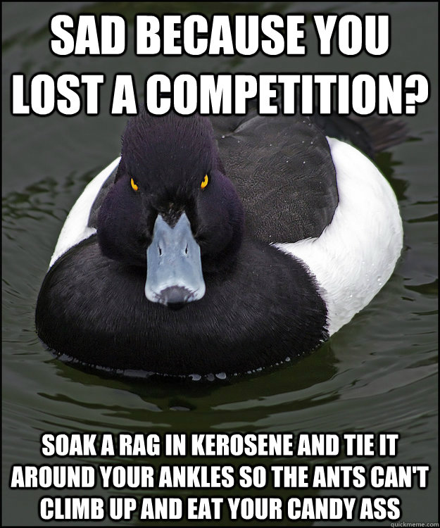 sad because you lost a competition? soak a rag in kerosene and tie it around your ankles so the ants can't climb up and eat your candy ass   