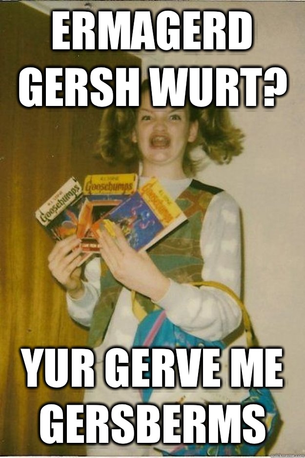 Ermagerd gersh wurt? Yur gerve me gersberms   goosebumps girl